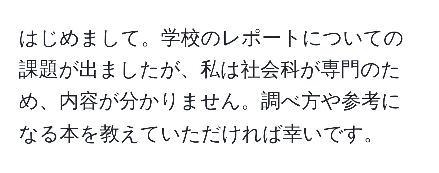 はじめまして。学校のレポートについての課題が出ましたが、私は社会科が専門のため、内容が分かりません。調べ方や参考になる本を教えていただければ幸いです。