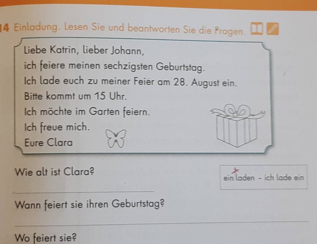 Einladung. Lesen Sie und beantworten Sie die Fragen. 
Liebe Katrin, lieber Johann, 
ich feiere meinen sechzigsten Geburtstag. 
Ich lade euch zu meiner Feier am 28. August ein. 
Bitte kommt um 15 Uhr. 
Ich möchte im Garten feiern. 
Ich freue mich. 
Eure Clara 
Wie alt ist Clara? 
ein laden - ich lade ein 
_ 
Wann feiert sie ihren Geburtstag? 
_ 
Wo feiert sie?