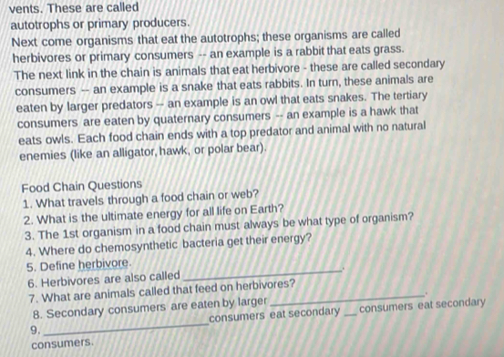 vents. These are called 
autotrophs or primary producers. 
Next come organisms that eat the autotrophs; these organisms are called 
herbivores or primary consumers -- an example is a rabbit that eats grass. 
The next link in the chain is animals that eat herbivore - these are called secondary 
consumers -- an example is a snake that eats rabbits. In turn, these animals are 
eaten by larger predators - an example is an owl that eats snakes. The tertiary 
consumers are eaten by quaternary consumers -- an example is a hawk that 
eats owls. Each food chain ends with a top predator and animal with no natural 
enemies (like an alligator, hawk, or polar bear). 
Food Chain Questions 
1. What travels through a food chain or web? 
2. What is the ultimate energy for all life on Earth? 
3. The 1st organism in a food chain must always be what type of organism? 
4. Where do chemosynthetic bacteria get their energy? 
5. Define herbivore 
_, . 
6. Herbivores are also called 
7. What are animals called that feed on herbivores? 
8. Secondary consumers are eaten by larger . 
9. _consumers eat secondary _consumers eat secondary 
consumers.