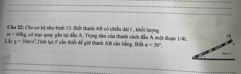 Cho cơ hệ như hình 13. Biết thanh AB có chiều dài l , khối lượng
m=60kg , có trục quay gắn tại đầu A. Trọng tâm của thanh cách đầu A một đoạn 1/41. 
j 
Lầy g=10m/s^2 *,Tính lực F cần thiết đề giữ thanh AB cân bằng. Biết alpha =30°.
B
Hinh 13
α
_ 
_