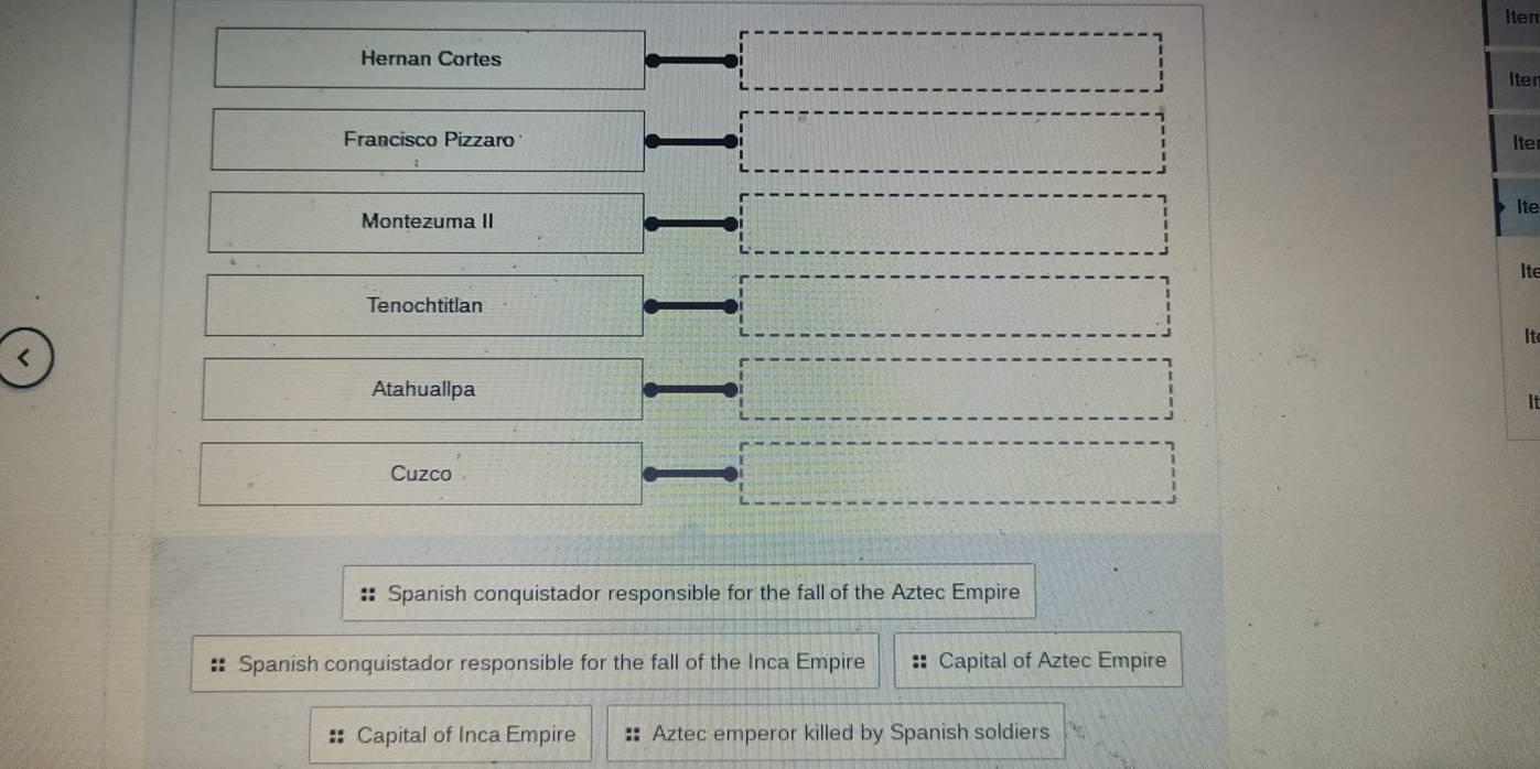 Iten 
Hernan Cortes 
iten 
Francisco Pizzaro 
Iter 
ite 
Montezuma II 
Ite 
Tenochtitlan 
It 
< 
Atahuallpa 
It 
Cuzco 
Spanish conquistador responsible for the fall of the Aztec Empire 
:: Spanish conquistador responsible for the fall of the Inca Empire Capital of Aztec Empire 
Capital of Inca Empire # Aztec emperor killed by Spanish soldiers