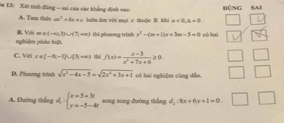 iu 13: Xét tính đũng - sai của các khẳng định sau: ĐÚNG SAI
A. Tam thức ax^2+bx+c luôn âm với mọi x thuộc R khi a<0,△ =0.
B. Với m∈ (-∈fty ,3)∪ (7;+∈fty ) thì phương trình x^2-(m+1)x+3m-5=0 có hai
nghiệm phân biệt.
C. Với x∈ [-6;-1]∪ [3;+∈fty ) thì f(x)= (x-3)/x^2+7x+6 ≥ 0.
D. Phương trình sqrt(x^2-4x-5)=sqrt(2x^2+3x+1) có hai nghiệm cùng dầu.
A. Đường thắng d_1:beginarrayl x=5+3t y=-5-4tendarray. song song đường thắng d_2:8x+6y+1=0. _