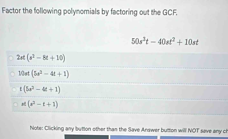 Factor the following polynomials by factoring out the GCF.
50s^3t-40st^2+10st
2st(s^2-8t+10)
10st(5s^2-4t+1)
t(5s^2-4t+1)
st(s^2-t+1)
Note: Clicking any button other than the Save Answer button will NOT save any ch