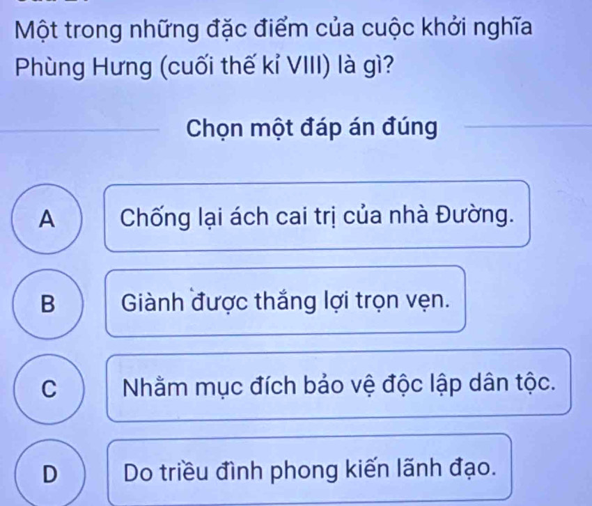 Một trong những đặc điểm của cuộc khởi nghĩa
Phùng Hưng (cuối thế kỉ VIII) là gì?
Chọn một đáp án đúng
A Chống lại ách cai trị của nhà Đường.
B Giành được thắng lợi trọn vẹn.
C Nhằm mục đích bảo vệ độc lập dân tộc.
D Do triều đình phong kiến lãnh đạo.