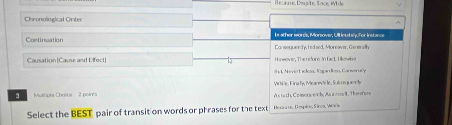 Because, Despite, Since, While
Chronological Order ^
Continuation In other words, Moreover, Ultimately, For instance
Consequently, Indeed, Moreover, Generally
Causation (Cause and Effect) However, Therefore, In fact, Likewise
But, Nevertheless, Regardless, Conversely
While, Finally, Meanwhile, Subsequently
3 Multiple Choice 2 points
As such, Consequently, As a result, Therefore
Select the BEST pair of transition words or phrases for the text Because, Despite, Since, While