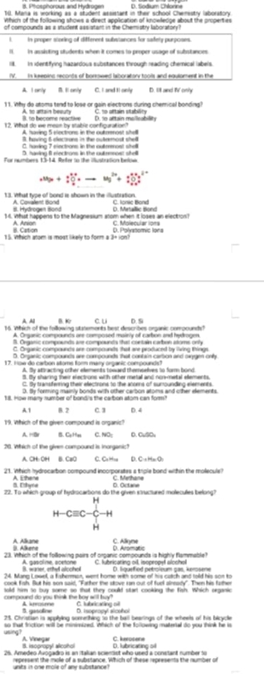 8. Phosphorous and Hydrogen D. tlodium Chlonne
10. Mana is working as a student assistant in their school Chenistry laboratory
Whics of the folllowing shows a direct apolication of knowlledoe about the properties
of compounds as a student assistant in the Chemistry laboratory?
I._ in proper storing of different substances for safely purposes.
I. in assivting students when it comes to proper usage of substances
I. in identfying hazardous substances through reading cherical labels.
(V. is keepins records of borsowed laboratory tools and equloment in the
A. I cnly. I1 cenly C. I and Ii only D. lll and V only
11. Why do atoms tend to lose or gain electrions curing chemical bonding?
A. to attain beauty C. to attain stability
B. to become reactive
12. What do we mean by stablie configuration? D. 1o attain moilieability
A. harring 5 eectrons in the outeeost shelll
B. having 6 elecoruns in the outermout shell
C. having 7 einctrons in the outremost shell
D. having f eectrons in the outemost shel
For numbrrs 13-14, Refer to the iustration below
+Mg_3+:+Cu^++to Mg^(2+)+:O_2++I__2O^2-
13. What type of bond is shown in the illustration. C. Ionic Bond
S. Hydroges Bond A. Covalent Bond D. Metaillic Bond
14. What happens to the Magnesium alom when it loses an election?
A. Anxion B. Cation D. Polystomic Iona C. Molecular lons
15. Which anom is most likely to form a 1* (5n)
A.A0 B. c u D. Si
16. Which of the following statements best describes organic coroounds?
A. Ceganic compounds are composed mainly of carbon and hydrogen.
B. Organic compounds are compounds that contain cambon atoms only
C. Onganic compounds are compounds that are produced by living things
5. Organic compounds are compounds that contain carsion and owygen onity
17. How do carbon atoms form mary orgaric compounds?
A. Sy attracting crher elements towaed themseles to fom bond
5. By sharing their electrons with other metal and non-metal elements,
C. By tramsfering their electrons to the atoens of sumounding elements.
D. By forming mainly bonds with other carbon atoms and other elements
18. How many number of bondi's the carbon atom can form!
A1 B. 2 C. 3 D. 4
19. Which of the given compound is organic?
A. HB B. Ce99at C. NO; D. CuSOu
20. Wich of the giren compound is inorganic?
A. CH: OH B. CaO C. Ca Hoa D. C:x HacO:
21. Which hydrocarbon compound incorporates a triple bond within the mollecule?
B. Elye A. Ethene
O. Octare C. Methane
22. To which group of hydrocartions do the given structured molecutes befong?
H-Cequiv C-C_H^H-H
A. Alkane B. Alkene D. Aromatic C. Aliyme
23. Which of the following pairs of organic compounds is highly flammable?
B. waner, ethy alochol A. gasoline, pcetone C. tubricaning cill, isopropyl alosha D. liguefied petroleum pas, kerosene
24. Mang Lowel, a fisherman, went home with some of his catch and told his son to
cook fish. But his son said, "Farher the stove ran out of fuel alneady". Then his father
sold him to buy some so that they could start cooking the fish. Which organic
compound do you think the boy will buy? C. tabricating cill
A krotne
3. gasotine D. Isopropyl sicohal
25. Christian is applying sonnething to the baill bearings of the wheels of his bicycle
so that friction will be mininnized. Which of the following material do you think he is
usiing? A. Vinegar C. kerosene
B. isopropyl alcothol D. lubricating oil
25. Amedeo Avogadro is an Itakian scientist who used a constant number to
represent the mole of a substance. Which of these represents the number of
unts in one mole of any substance?