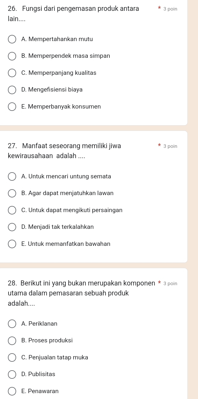 Fungsi dari pengemasan produk antara 3 poin
lain....
A. Mempertahankan mutu
B. Memperpendek masa simpan
C. Memperpanjang kualitas
D. Mengefisiensi biaya
E. Memperbanyak konsumen
27. Manfaat seseorang memiliki jiwa 3 poin
kewirausahaan adalah ....
A. Untuk mencari untung semata
B. Agar dapat menjatuhkan lawan
C. Untuk dapat mengikuti persaingan
D. Menjadi tak terkalahkan
E. Untuk memanfatkan bawahan
28. Berikut ini yang bukan merupakan komponen * 3 poin
utama dalam pemasaran sebuah produk
adalah....
A. Periklanan
B. Proses produksi
C. Penjualan tatap muka
D. Publisitas
E. Penawaran