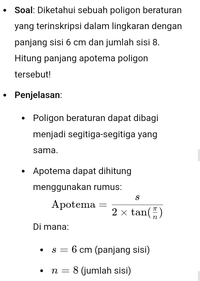 Soal: Diketahui sebuah poligon beraturan 
yang terinskripsi dalam lingkaran dengan 
panjang sisi 6 cm dan jumlah sisi 8. 
Hitung panjang apotema poligon 
tersebut! 
Penjelasan: 
Poligon beraturan dapat dibagi 
menjadi segitiga-segitiga yang 
sama. 
Apotema dapat dihitung 
menggunakan rumus: 
Apotema =frac s2* tan ( π /n )
Di mana:
s=6cm (panjang sisi)
n=8 (jumlah sisi)