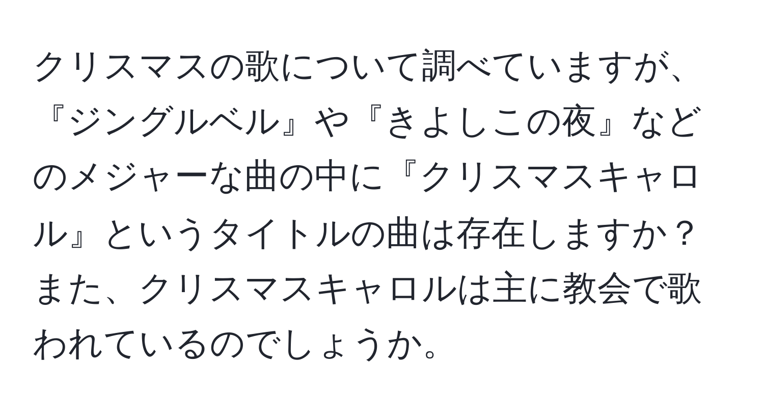 クリスマスの歌について調べていますが、『ジングルベル』や『きよしこの夜』などのメジャーな曲の中に『クリスマスキャロル』というタイトルの曲は存在しますか？また、クリスマスキャロルは主に教会で歌われているのでしょうか。