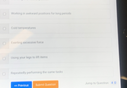 Working in awkward positions for long periods
Cold temperatures
Exerting excessive force
Using your legs to lift items
Repeatedly performing the same tasks
«« Previous Submit Question Jump to Question: 4 0