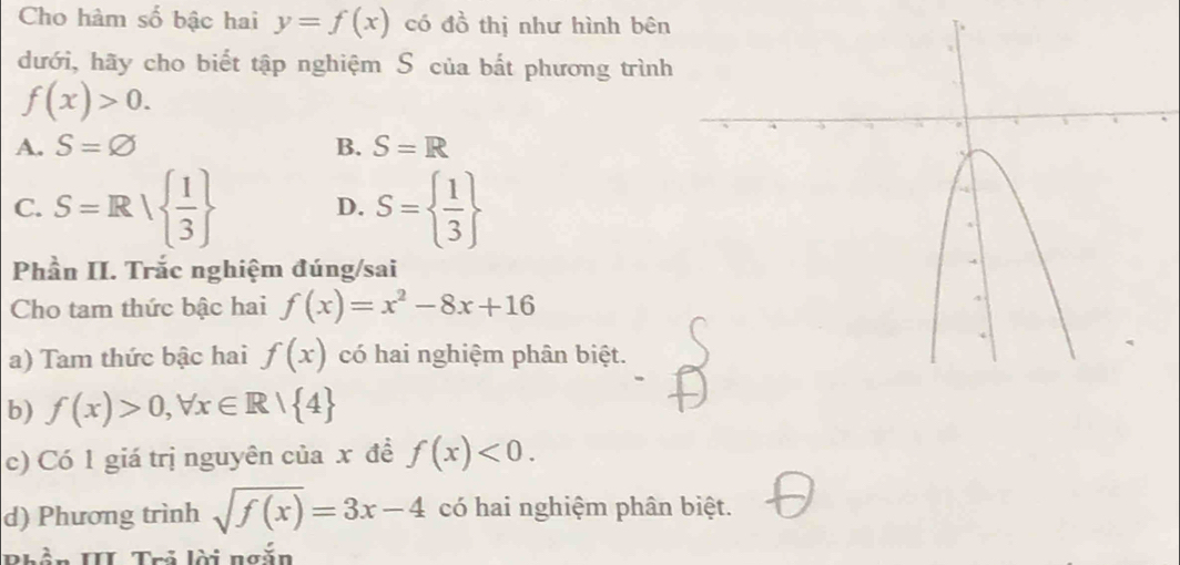 Cho hàm số bậc hai y=f(x) có đồ thị như hình bên
dưới, hãy cho biết tập nghiệm S của bắt phương trình
f(x)>0.
A. S=varnothing B. S=R
C. S=R|  1/3  D. S=  1/3 
Phần II. Trắc nghiệm đúng/sai
Cho tam thức bậc hai f(x)=x^2-8x+16
a) Tam thức bậc hai f(x) có hai nghiệm phân biệt.
b) f(x)>0, forall x∈ R| 4
c) Có 1 giá trị nguyên của x đề f(x)<0</tex>. 
d) Phương trình sqrt(f(x))=3x-4 có hai nghiệm phân biệt.
Phần III Trả lời ngắn