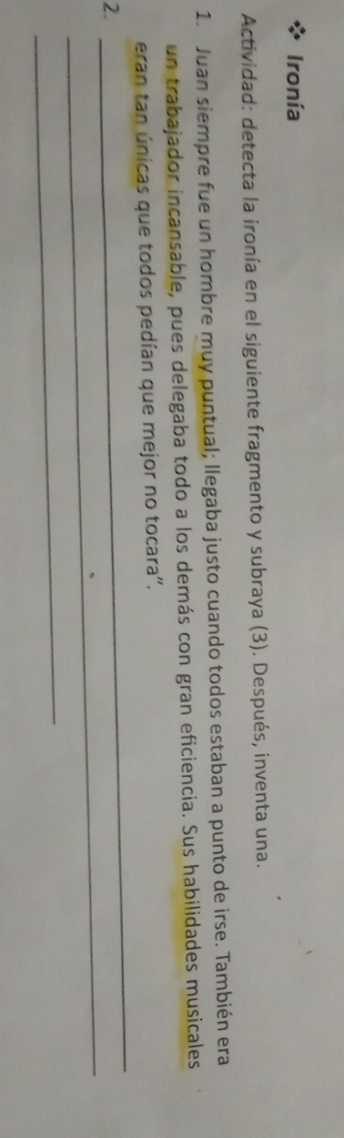 Ironía 
Actividad: detecta la ironía en el siguiente fragmento y subraya (3). Después, inventa una. 
1. Juan siempre fue un hombre muy puntual; llegaba justo cuando todos estaban a punto de irse. También era 
un trabajador incansable, pues delegaba todo a los demás con gran eficiencia. Sus habilidades musicales 
_ 
eran tan únicas que todos pedían que mejor no tocara''. 
_ 
2. 
_