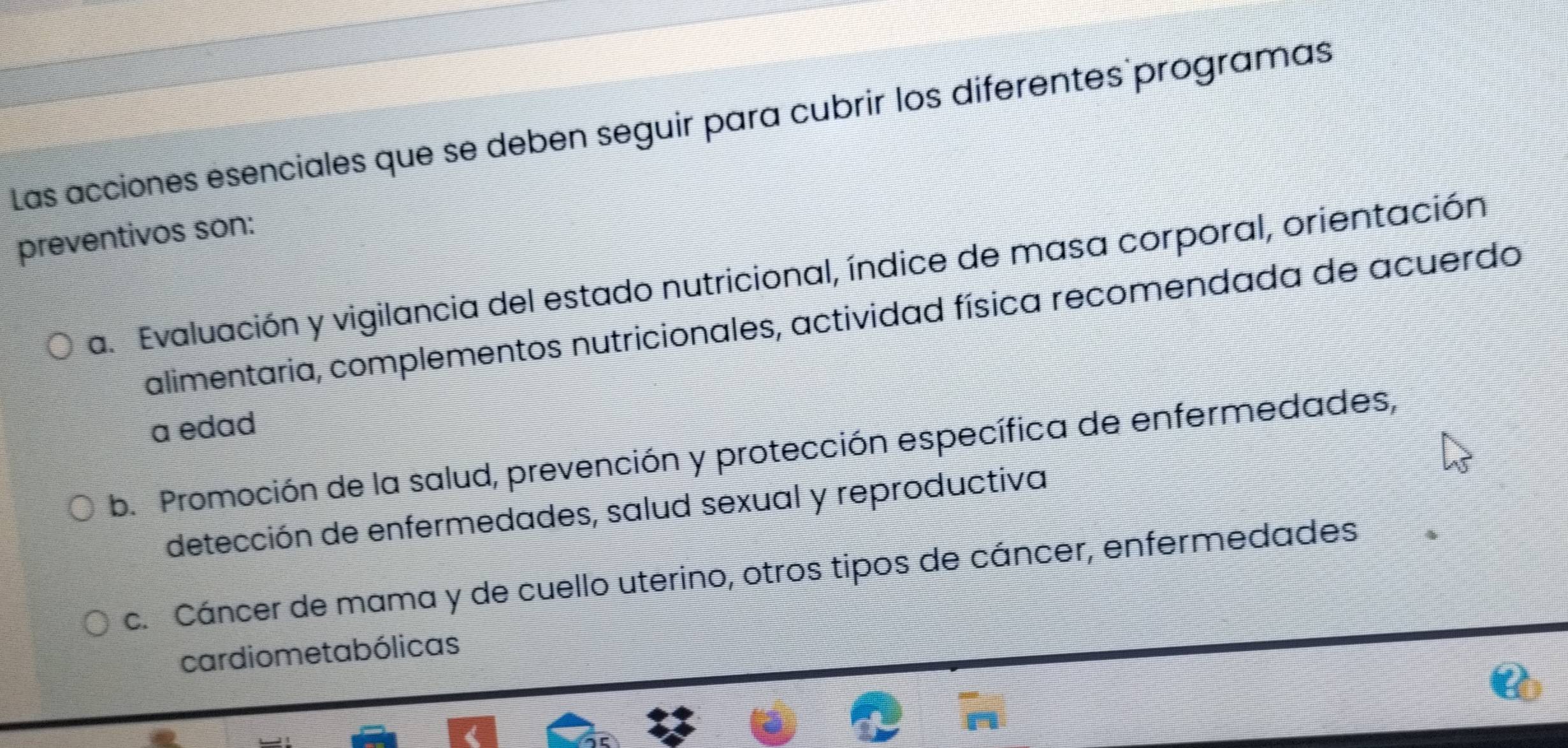 Las acciones ésenciales que se deben seguir para cubrir los diferentes programas
preventivos son:
a. Evaluación y vigilancia del estado nutricional, índice de masa corporal, orientación
alimentaria, complementos nutricionales, actividad física recomendada de acuerdo
a edad
b. Promoción de la salud, prevención y protección específica de enfermedades,
detección de enfermedades, salud sexual y reproductiva
c. Cáncer de mama y de cuello uterino, otros tipos de cáncer, enfermedades
cardiometabólicas