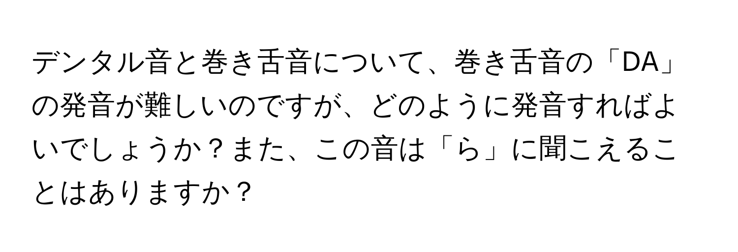 デンタル音と巻き舌音について、巻き舌音の「DA」の発音が難しいのですが、どのように発音すればよいでしょうか？また、この音は「ら」に聞こえることはありますか？