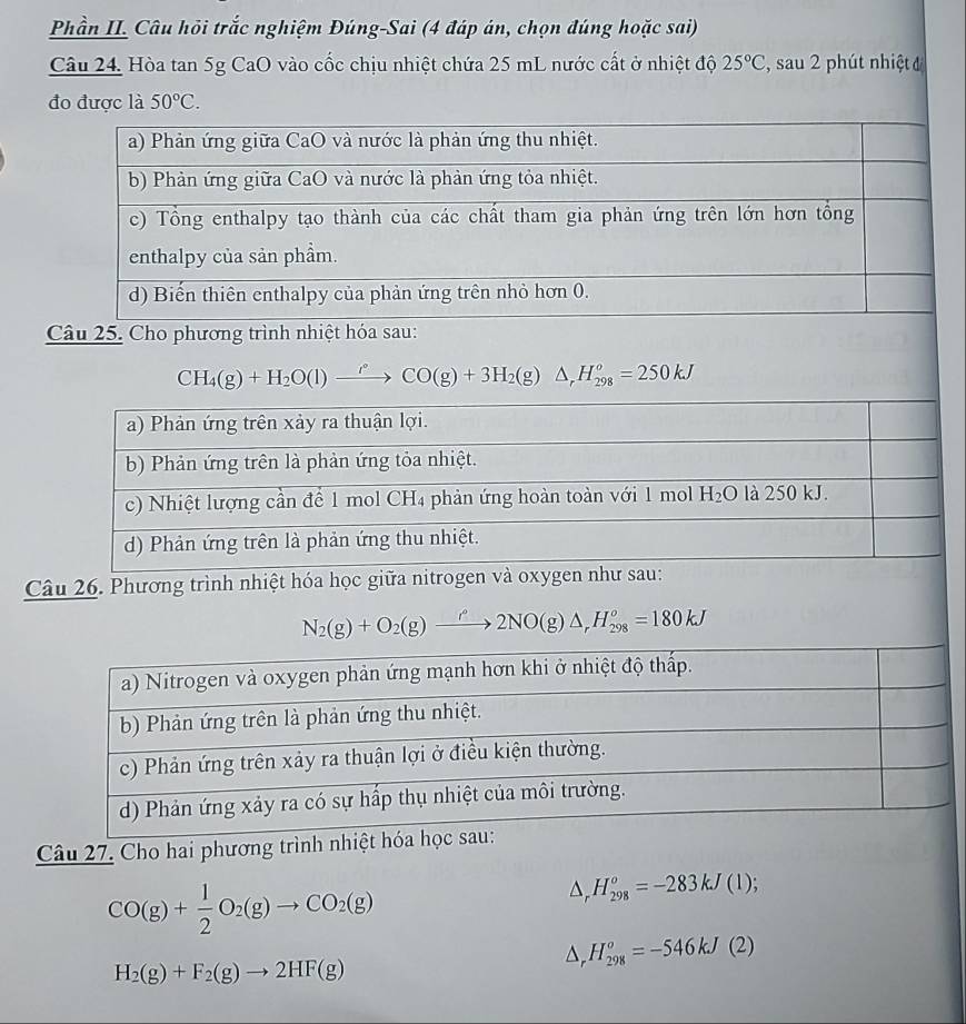 Phần II. Câu hỏi trắc nghiệm Đúng-Sai (4 đáp án, chọn đúng hoặc sai)
Câu 24, Hòa tan 5g CaO vào cốc chịu nhiệt chứa 25 mL nước cất ở nhiệt độ 25°C , sau 2 phút nhiệt 
đo được là 50°C.
Câu 25. Cho phương trình nhiệt hóa sau:
CH_4(g)+H_2O(l)to CO(g)+3H_2(g)△ ,H_(298)^o=250kJ
Câu 26. Phương trình nhiệt hóa học giữa nitrogen
N_2(g)+O_2(g)xrightarrow rho N2NO(g)△ _rH_(298)^o=180kJ
Câu 27. Cho hai phương trình nhiệt hó
CO(g)+ 1/2 O_2(g)to CO_2(g)
△ _rH_(298)^o=-283kJ(1);
△ , H_(298)^o=-546kJ(2)
H_2(g)+F_2(g)to 2HF(g)