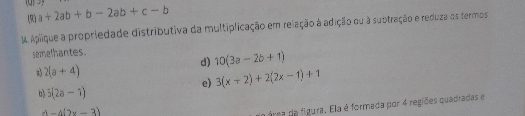 3
(R) a+2ab+b-2ab+c-b
34. Aplique a propriedade distributiva da multiplicação em relação à adição ou à subtração e reduza os termos
semelhantes.
d) 10(3a-2b+1)
a) 2(a+4)
e) 3(x+2)+2(2x-1)+1
b) 5(2a-1)
c -4(2x-3)
a área da figura. Ela é formada por 4 regiões quadradas e