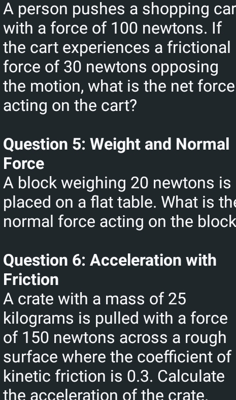 A person pushes a shopping car 
with a force of 100 newtons. If 
the cart experiences a frictional 
force of 30 newtons opposing 
the motion, what is the net force 
acting on the cart? 
Question 5: Weight and Normal 
Force 
A block weighing 20 newtons is 
placed on a flat table. What is th 
normal force acting on the block 
Question 6: Acceleration with 
Friction 
A crate with a mass of 25
kilograms is pulled with a force 
of 150 newtons across a rough 
surface where the coefficient of 
kinetic friction is 0.3. Calculate 
the acceleration of the crate