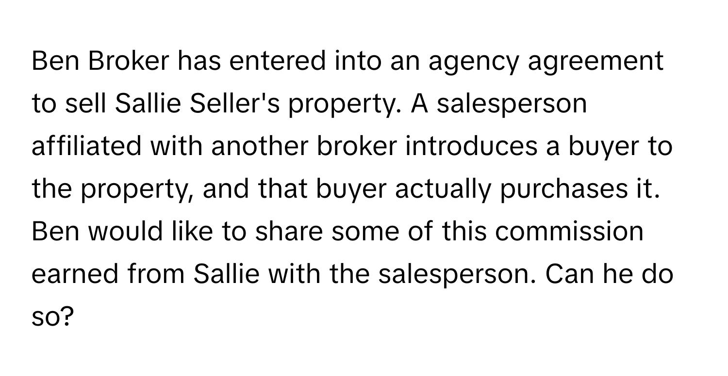 Ben Broker has entered into an agency agreement to sell Sallie Seller's property. A salesperson affiliated with another broker introduces a buyer to the property, and that buyer actually purchases it. Ben would like to share some of this commission earned from Sallie with the salesperson. Can he do so?