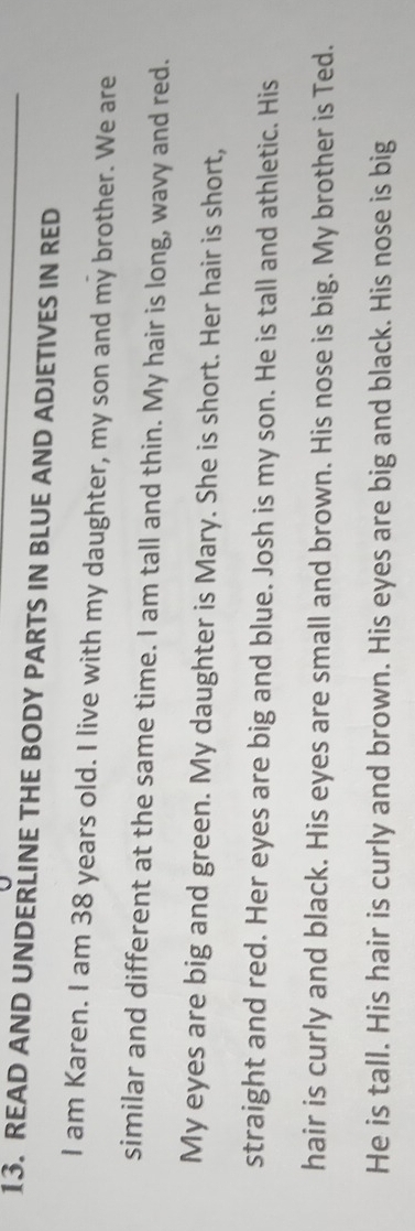 READ AND UNDERLINE THE BODY PARTS IN BLUE AND ADJETIVES IN RED 
I am Karen. I am 38 years old. I live with my daughter, my son and my brother. We are 
similar and different at the same time. I am tall and thin. My hair is long, wavy and red. 
My eyes are big and green. My daughter is Mary. She is short. Her hair is short, 
straight and red. Her eyes are big and blue. Josh is my son. He is tall and athletic. His 
hair is curly and black. His eyes are small and brown. His nose is big. My brother is Ted. 
He is tall. His hair is curly and brown. His eyes are big and black. His nose is big