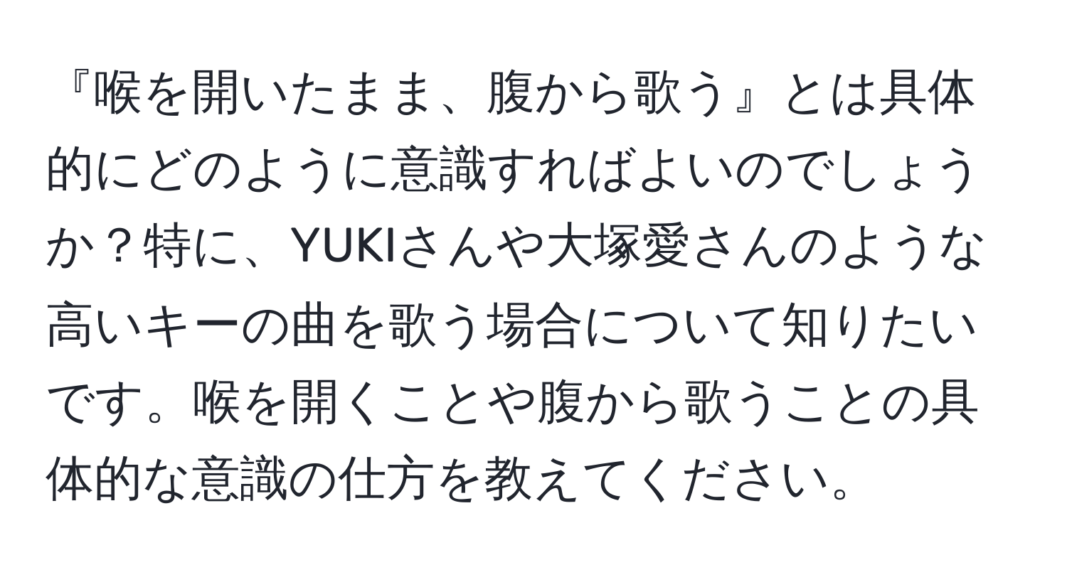 『喉を開いたまま、腹から歌う』とは具体的にどのように意識すればよいのでしょうか？特に、YUKIさんや大塚愛さんのような高いキーの曲を歌う場合について知りたいです。喉を開くことや腹から歌うことの具体的な意識の仕方を教えてください。