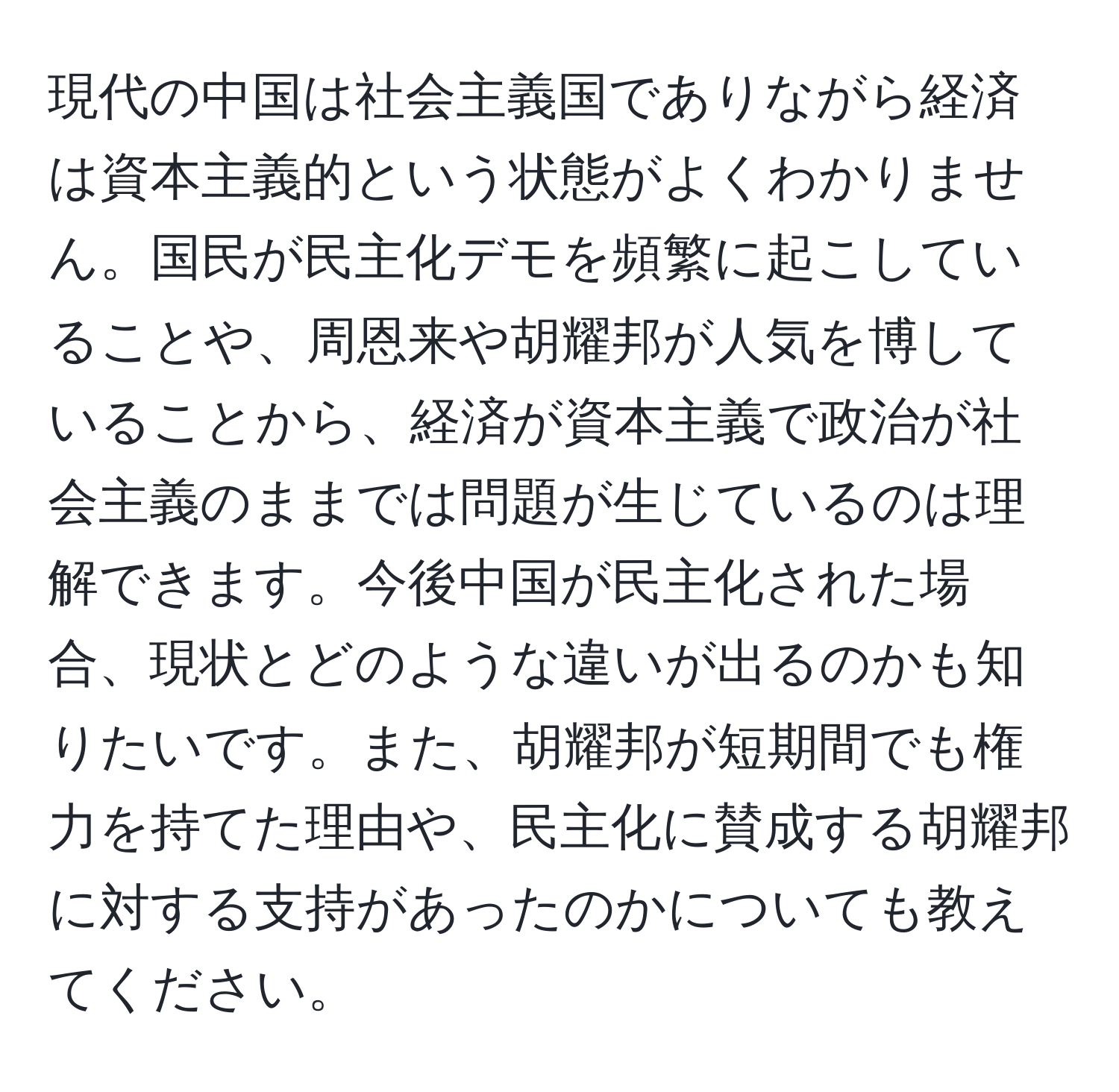 現代の中国は社会主義国でありながら経済は資本主義的という状態がよくわかりません。国民が民主化デモを頻繁に起こしていることや、周恩来や胡耀邦が人気を博していることから、経済が資本主義で政治が社会主義のままでは問題が生じているのは理解できます。今後中国が民主化された場合、現状とどのような違いが出るのかも知りたいです。また、胡耀邦が短期間でも権力を持てた理由や、民主化に賛成する胡耀邦に対する支持があったのかについても教えてください。