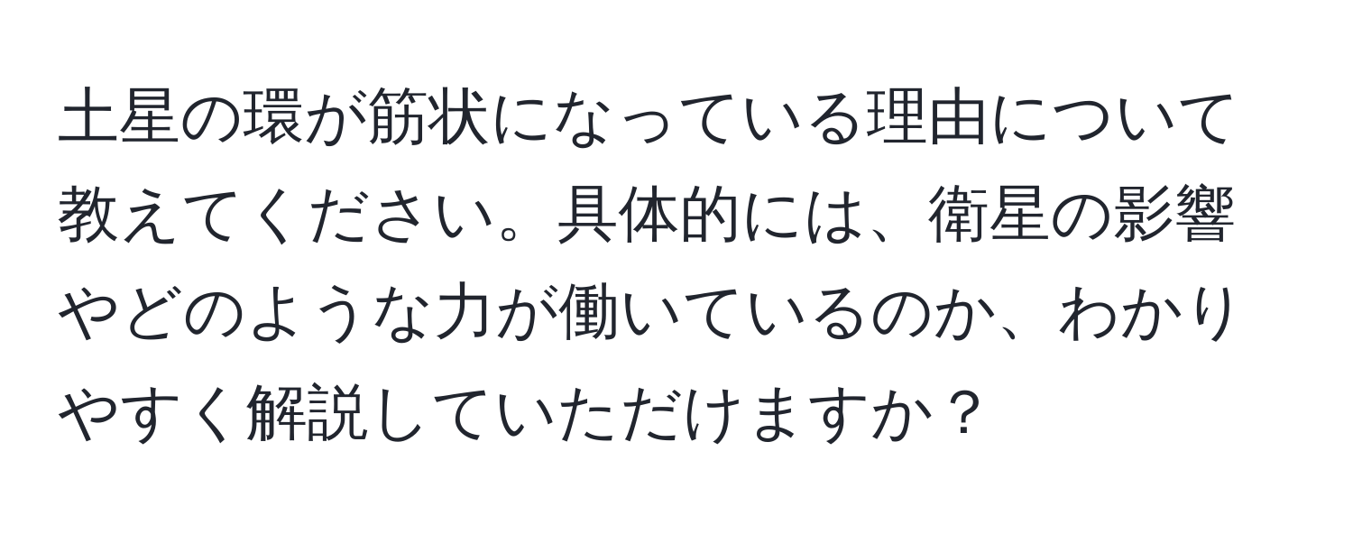 土星の環が筋状になっている理由について教えてください。具体的には、衛星の影響やどのような力が働いているのか、わかりやすく解説していただけますか？