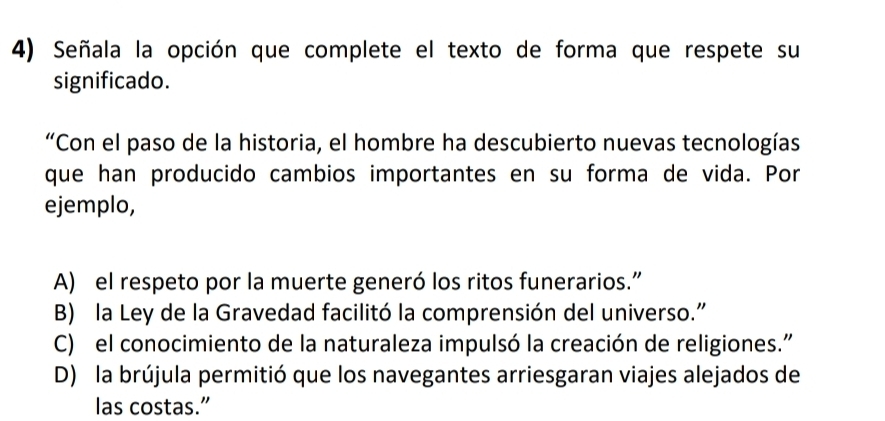 Señala la opción que complete el texto de forma que respete su
significado.
“Con el paso de la historia, el hombre ha descubierto nuevas tecnologías
que han producido cambios importantes en su forma de vida. Por
ejemplo,
A) el respeto por la muerte generó los ritos funerarios.”
B) la Ley de la Gravedad facilitó la comprensión del universo."
C) el conocimiento de la naturaleza impulsó la creación de religiones."
D) la brújula permitió que los navegantes arriesgaran viajes alejados de
las costas.”