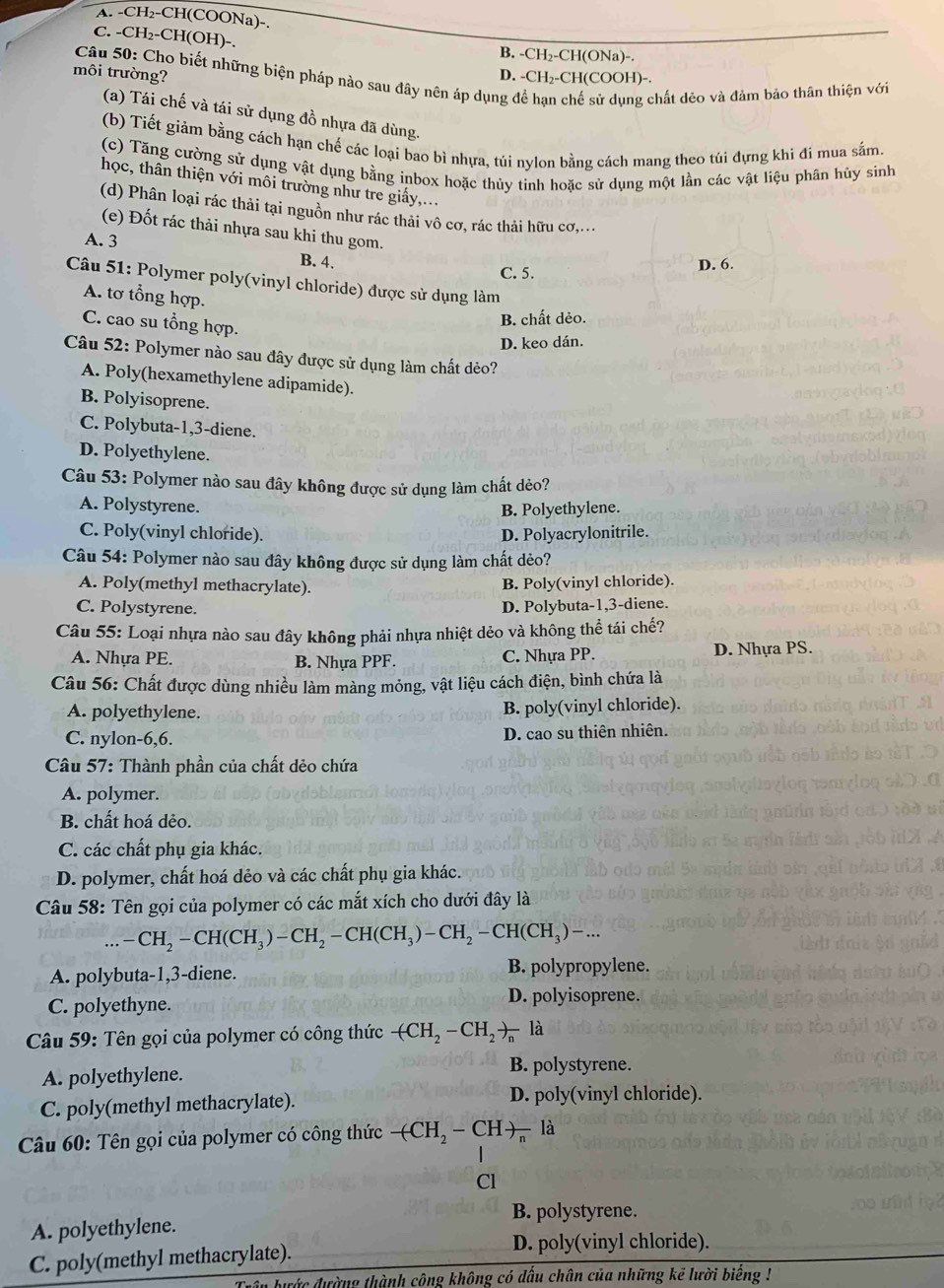 A. -CH₂-CH(COONa)-.
C. -CH₂-CH(OH)-.
B. -CH₂-CH(ONa)-.
D. -CH₂-CH(COOH)-.
môi trường?  Câu 50: Cho biết những biện pháp nào sau đây nên áp dụng để hạn chế sử dụng chất dẻo và đảm bảo thân thiện với
(a) Tái chế và tái sử dụng đồ nhựa đã dùng.
(b) Tiết giảm bằng cách hạn chế các loại bao bì nhựa, túi nylon bằng cách mang theo túi đựng khi đi mua sắm.
(c) Tăng cường sử dụng vật dụng bằng inbox hoặc thủy tinh hoặc sử dụng một lần các vật liệu phân hủy sinh
học, thân thiện với môi trường như tre giấy,...
(d) Phân loại rác thải tại nguồn như rác thải vô cơ, rác thải hữu cơ,...
(e) Đốt rác thải nhựa sau khi thu gom.
A. 3 B. 4.
C. 5. D. 6.
Câu 51: Polymer poly(vinyl chloride) được sử dụng làm
A. tơ tổng hợp.
B. chất dẻo.
C. cao su tổng hợp.
D. keo dán.
Câu 52: Polymer nào sau đây được sử dụng làm chất dẻo?
A. Poly(hexamethylene adipamide).
B. Polyisoprene.
C. Polybuta-1,3-diene.
D. Polyethylene.
Câu 53: Polymer nào sau đây không được sử dụng làm chất dẻo?
A. Polystyrene. B. Polyethylene.
C. Poly(vinyl chloride). D. Polyacrylonitrile.
Câu 54: Polymer nào sau đây không được sử dụng làm chất dẻo?
A. Poly(methyl methacrylate). B. Poly(vinyl chloride).
C. Polystyrene. D. Polybuta-1,3-diene.
Câu 55: Loại nhựa nào sau đây không phải nhựa nhiệt dẻo và không thể tái chế?
A. Nhựa PE. B. Nhựa PPF. C. Nhựa PP. D. Nhựa PS.
Câu 56: Chất được dùng nhiều làm màng mỏng, vật liệu cách điện, bình chứa là
A. polyethylene. B. poly(vinyl chloride).
C. nylon-6,6. D. cao su thiên nhiên.
Câu 57: Thành phần của chất dẻo chứa
A. polymer.
B. chất hoá dẻo.
C. các chất phụ gia khác.
D. polymer, chất hoá dẻo và các chất phụ gia khác.
Câu 58: Tên gọi của polymer có các mắt xích cho dưới đây là
... -CH_2-CH(CH_3)-CH_2-CH(CH_3)-CH_2-CH(CH_3)-...
A. polybuta-1,3-diene. B. polypropylene.
C. polyethyne.
D. polyisoprene.
Câu 59: Tên gọi của polymer có công thức -(CH_2-CH_2)_n là
A. polyethylene.
B. polystyrene.
C. poly(methyl methacrylate). D. poly(vinyl chloride).
Câu 60: Tên gọi của polymer có công thức -(CH_2-CH)_n là
Cl
B. polystyrene.
A. polyethylene.
C. poly(methyl methacrylate). D. poly(vinyl chloride).
bước đường thành công không có đấu chân của những kẻ lười biểng !