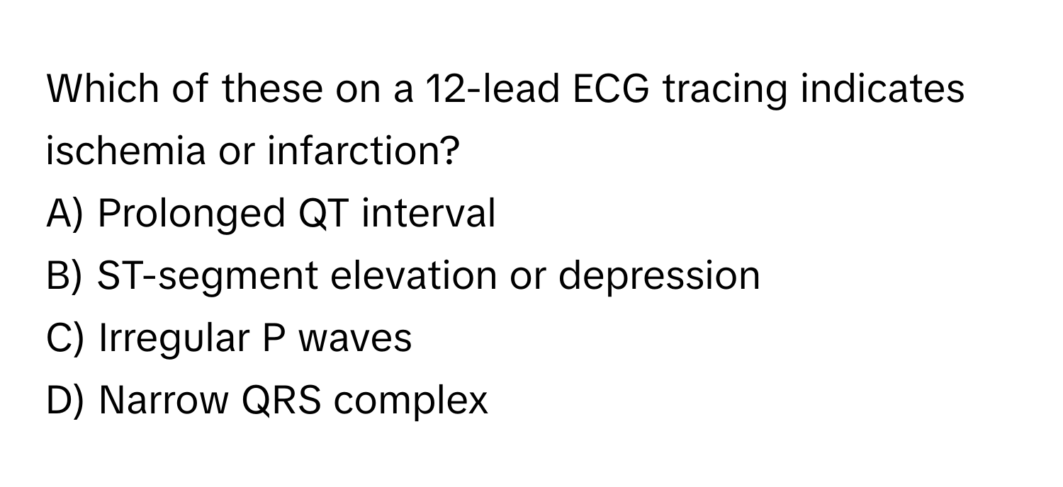 Which of these on a 12-lead ECG tracing indicates ischemia or infarction?

A) Prolonged QT interval
B) ST-segment elevation or depression
C) Irregular P waves
D) Narrow QRS complex