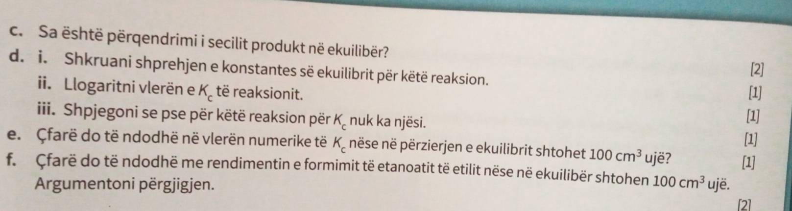 Sa është përqendrimi i secilit produkt në ekuilibër? 
[2] 
d. i. Shkruani shprehjen e konstantes së ekuilibrit për këtë reaksion. [1] 
ii. Llogaritni vlerën e K_c të reaksionit. 
iii. Shpjegoni se pse për këtë reaksion për K_c nuk ka njësi. [1] 
[1] 
e. Çfarë do të ndodhë në vlerën numerike të K_c nëse në përzierjen e ekuilibrit shtohet 100cm^3 ujë? 
[1] 
f. Çfarë do të ndodhë me rendimentin e formimit të etanoatit të etilit nëse në ekuilibër shtohen 100cm^3 ujë. 
Argumentoni përgjigjen. 
[2]