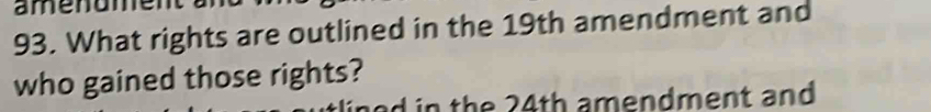 amenume 
93. What rights are outlined in the 19th amendment and 
who gained those rights? 
L in the 24th amendment and