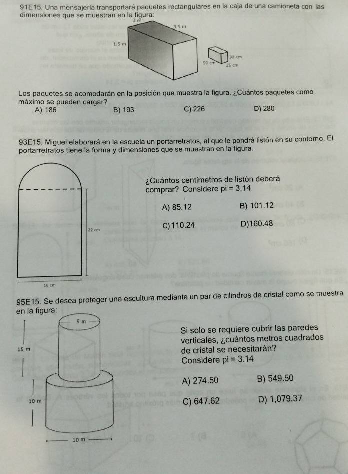 91E15. Una mensajería transportará paquetes rectangulares en la caja de una camioneta con las
dimensiones que se muestran en la figura:
Los paquetes se acomodarán en la posición que muestra la figura. ¿Cuántos paquetes como
máximo se pueden cargar?
A) 186 B) 193 C) 226 D) 280
93E15. Miguel elaborará en la escuela un portarretratos, al que le pondrá listón en su contorno. El
portarretratos tiene la forma y dimensiones que se muestran en la figura.
¿Cuántos centímetros de listón deberá
comprar? Considere pi=3.14
A) 85.12 B) 101.12
C) 110.24 D) 160.48
95E15. Se desea proteger una escultura mediante un par de cilindros de cristal como se muestra
Si solo se requiere cubrir las paredes
verticales, ¿cuántos metros cuadrados
de cristal se necesitarán?
Considere pi=3.14
A) 274.50 B) 549.50
C) 647.62 D) 1,079.37