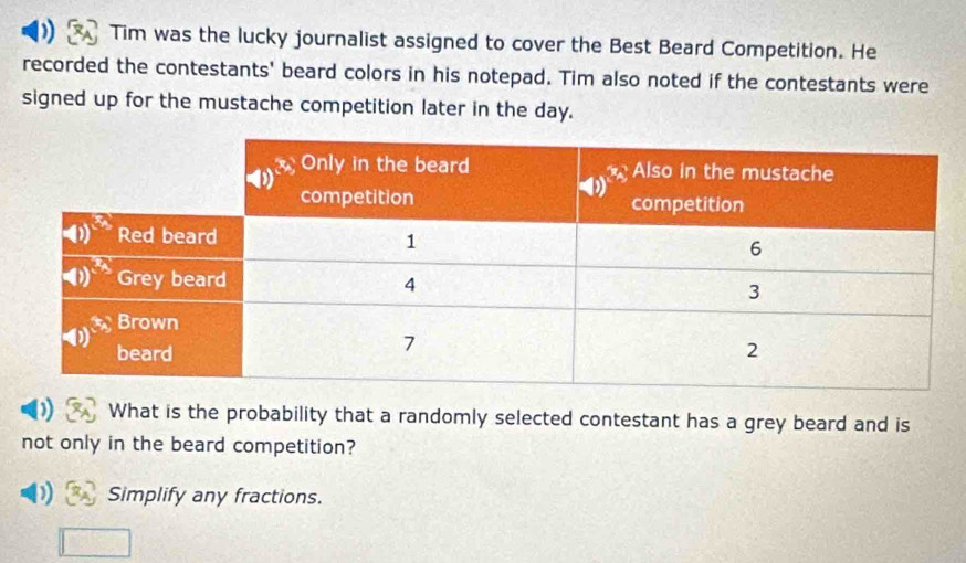 ) Tim was the lucky journalist assigned to cover the Best Beard Competition. He
recorded the contestants' beard colors in his notepad. Tim also noted if the contestants were
signed up for the mustache competition later in the day.
D What is the probability that a randomly selected contestant has a grey beard and is
not only in the beard competition?
D) Simplify any fractions.