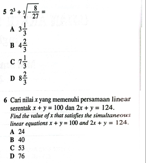 2^3+sqrt[3](-frac 8)27=
5 □
A 3 1/3 
B 4 2/3 
C 7 1/3 
D 8 2/3 
6 Cari nilai x yang memenuhi persamaan linear
serentak x+y=100 dan 2x+y=124. 
Find the value of x that satisfies the simultaneous
linear equations x+y=100 and 2x+y=124.
A 24
B 40
C 53
D 76