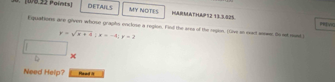 DETAILS MY NOTES HARMATHAP12 13.3.025. 
PREVIC 
Equations are given whose graphs enclose a region. Find the area of the region. (Give an exact answer. Do not round.)
y=sqrt(x+4); x=-4; y=2
□ 
Need Help? Read It