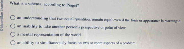 What is a schema, according to Piaget?
an understanding that two equal quantities remain equal even if the form or appearance is rearranged
an inability to take another person’s perspective or point of view
a mental representation of the world
an ability to simultaneously focus on two or more aspects of a problem