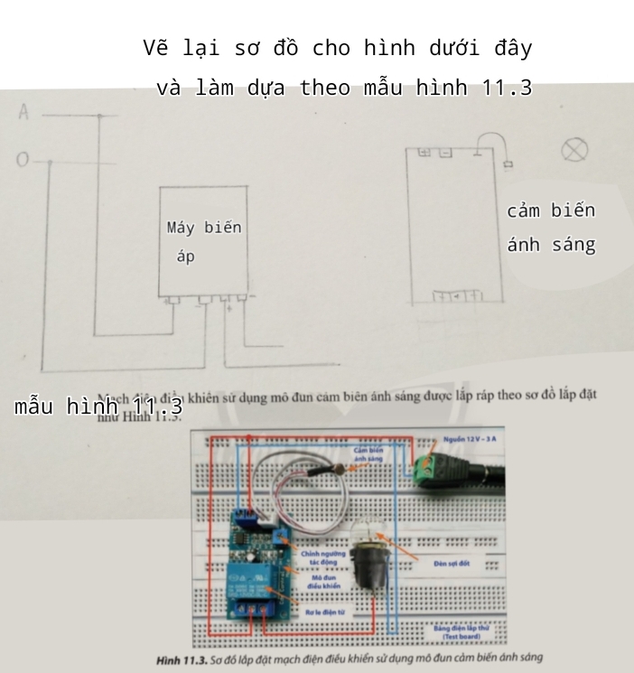 Vẽ lại sơ đồ cho hình dưới đây 
và làm dựa theo mẫu hình 11.3
A 
cảm biến 
Máy biến 
áp 
ánh sáng
4
+ 
mẫu hình h đờ điờ khiên sử dụng mô đun cảm biên ánh sáng được lấp ráp theo sợ đồ lấp đặt 
2 
Hình 11.3. Sơ đồ lắp đặt mạch điện điều khiển sử dụng mô đun cảm biến ánh sáng