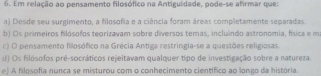 Em relação ao pensamento filosófico na Antiguidade, pode-se afirmar que:
a) Desde seu surgimento, a filosofia e a ciência foram áreas completamente separadas.
b) Os primeiros filósofos teorizavam sobre diversos temas, incluindo astronomia, física e ma
c) O pensamento filosófico na Grécia Antiga restringia-se a questões religiosas.
d) Os filósofos pré-socráticos rejeitavam qualquer tipo de investigação sobre a natureza.
e) A filosofia nunca se misturou com o conhecimento científico ao longo da história.