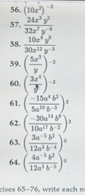 (10x^2)^-3
57.  24x^3y^5/32x^7y^(-9) 
58.  10x^4y^9/30x^(12)y^(-3) 
59. ( 5x^3/y )^-2
60. ( 3x^4/y )^-3
61. ( (-15a^4b^2)/5a^(10)b^(-3) )^3
62. ( (-30a^(14)b^8)/10a^(17)b^(-2) )^3
63. ( (3a^(-5)b^2)/12a^3b^(-4) )^0
64. ( (4a^(-5)b^3)/12a^3b^(-5) )^0
cises 65-76, write each n