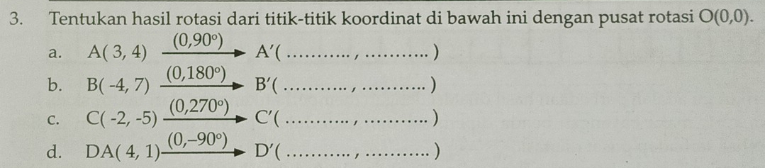 Tentukan hasil rotasi dari titik-titik koordinat di bawah ini dengan pusat rotasi O(0,0). 
a. A(3,4) xrightarrow (0,90°)A'(...,..................)
b. B(-4,7) _ (0,180°) _  B'(... )
C. C(-2,-5) _ (0,270°) _  C'(... 
d. DA(4,1)xrightarrow (0,-90°) D'(...,...)