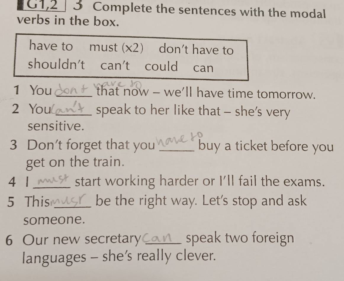 G1,2 3 Complete the sentences with the modal 
verbs in the box. 
have to must (x2) ) don't have to 
shouldn't t can't could can 
1 You _that now - we'll have time tomorrow. 
2 You _speak to her like that - she's very 
sensitive. 
3 Don't forget that you _buy a ticket before you 
get on the train. 
4 1 _start working harder or I'll fail the exams. 
5 This _be the right way. Let's stop and ask 
someone. 
6 Our new secretary _speak two foreign 
languages - she’s really clever.