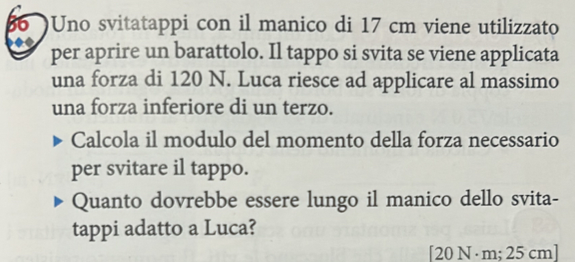 a Uno svitatappi con il manico di 17 cm viene utilizzato 
per aprire un barattolo. Il tappo si svita se viene applicata 
una forza di 120 N. Luca riesce ad applicare al massimo 
una forza inferiore di un terzo. 
Calcola il modulo del momento della forza necessario 
per svitare il tappo. 
Quanto dovrebbe essere lungo il manico dello svita- 
tappi adatto a Luca? 
[ 20 N ·m; 25 cm ]