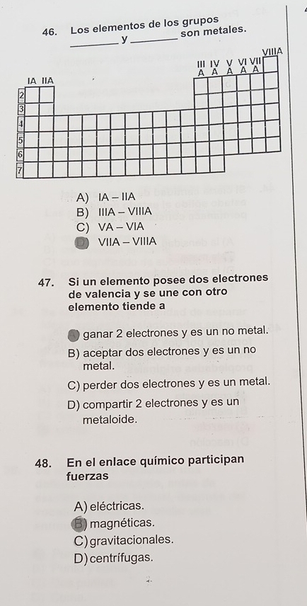 Los elementos de los grupos
y_ son metales.
A) IA-IIA
B) IIIA-VIIIA
C) VA-VIA
D VIIA-VIIIA 
47. Si un elemento posee dos electrones
de valencia y se une con otro
elemento tiende a
ganar 2 electrones y es un no metal.
B) aceptar dos electrones y es un no
metal.
C) perder dos electrones y es un metal.
D) compartir 2 electrones y es un
metaloide.
48. En el enlace químico participan
fuerzas
A) eléctricas.
B) magnéticas.
C) gravitacionales.
D) centrifugas.