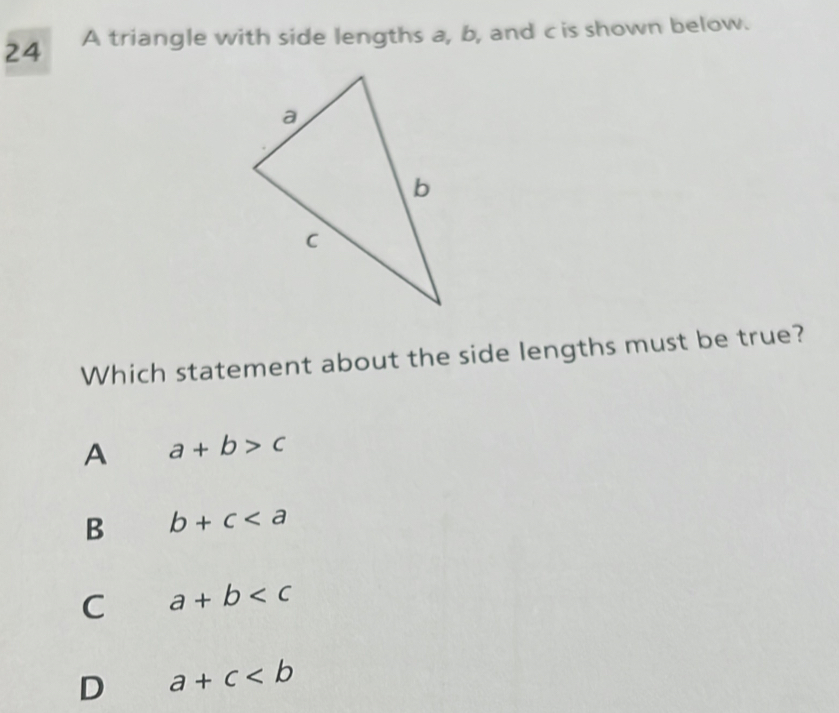 A triangle with side lengths a, b, and c is shown below.
Which statement about the side lengths must be true?
A a+b>c
B b+c
C a+b
D a+c