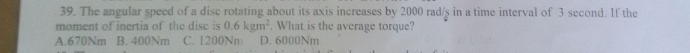 The angular speed of a disc rotating about its axis increases by 2000 rad/s in a time interval of 3 second. If the
moment of inertia of the dise is 0.6kgm^2. What is the average torque?
A. 670Nm B. 400Nm C. 1200Nm D. 6000Nm