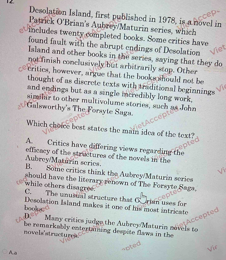 Desolation Island, first published in 1978, is a novel in
Patrick O’Brian’s Aubrey/Maturin series, which
includes twenty completed books. Some critics have
found fault with the abrupt endings of Desolation
Island and other books in the series, saying that they do
not finish conclusively but arbitrarily stop. Other
critics, however, argue that the books should not be
thought of as discrete texts with traditional beginnings
and endings but as a single incredibly long work,
similar to other multivolume stories, such as John
Galsworthy's The Forsyte Saga.
Which choice best states the main idea of the text?
A. Critics have differing views regarding the
efficacy of the structures of the novels in the
Aubrey/Maturin series.
B. Some critics think the Aubrey/Maturin series
should have the literary renown of The Forsyte Saga,
while others disagree.
C. The unusual structure that C rian uses for
Desolation Island makes it one of his most intricate
books.
Accepted
D. Many critics judge the Aubrey/Maturin novels to
be remarkably entertaining despite flaws in the
novels'structures.
A.a