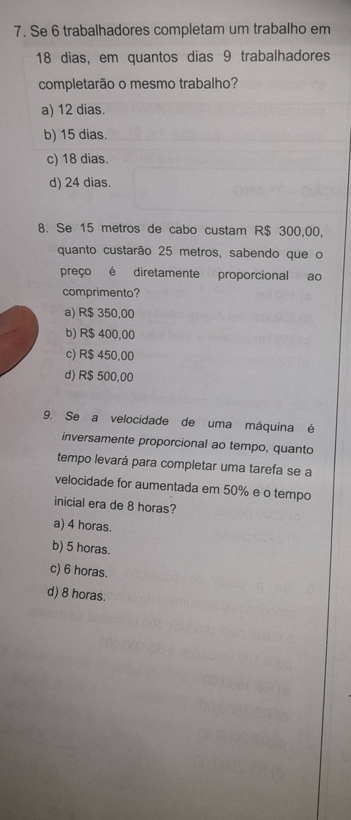 Se 6 trabalhadores completam um trabalho em
18 dias, em quantos dias 9 trabalhadores
completarão o mesmo trabalho?
a) 12 dias.
b) 15 dias.
c) 18 dias.
d) 24 dias.
8. Se 15 metros de cabo custam R$ 300,00,
quanto custarão 25 metros, sabendo que o
preço é diretamente proporcional ao
comprimento?
a) R$ 350,00
b) R$ 400,00
c) R$ 450,00
d) R$ 500,00
9. Se a velocidade de uma máquina é
inversamente proporcional ao tempo, quanto
tempo levará para completar uma tarefa se a
velocidade for aumentada em 50% e o tempo
inicial era de 8 horas?
a) 4 horas.
b) 5 horas.
c) 6 horas.
d) 8 horas.