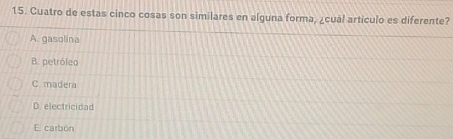 Cuatro de estas cinco cosas son similares en alguna forma, ¿cuāl artículo es diferente?
A. gasolina
B. petróleo
C madera
D. electricidad
E. carbón