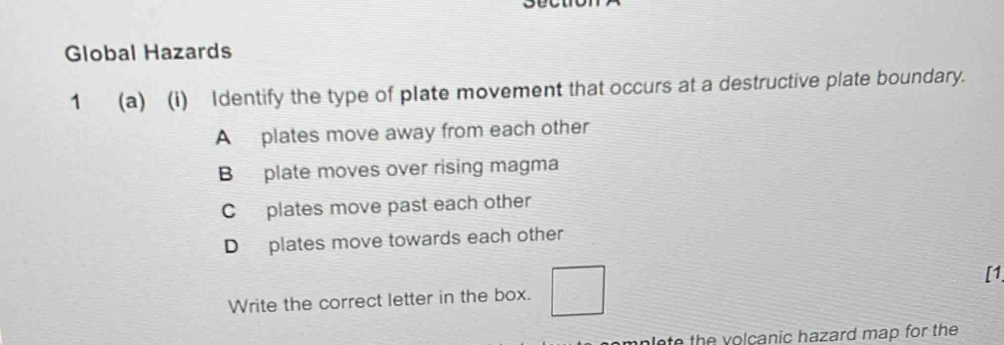 Global Hazards
1 (a) (i) Identify the type of plate movement that occurs at a destructive plate boundary.
A plates move away from each other
B plate moves over rising magma
C plates move past each other
D plates move towards each other
Write the correct letter in the box. [1
nlete the volcanic hazard map for the