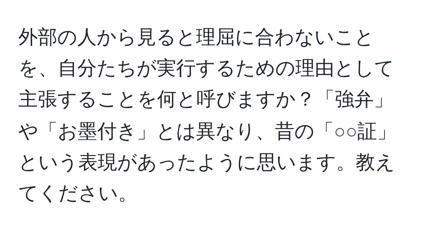 外部の人から見ると理屈に合わないことを、自分たちが実行するための理由として主張することを何と呼びますか？「強弁」や「お墨付き」とは異なり、昔の「○○証」という表現があったように思います。教えてください。